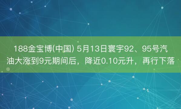 188金宝博(中国) 5月13日寰宇92、95号汽油大涨到9元期间后，降近0.10元升，再行下落
