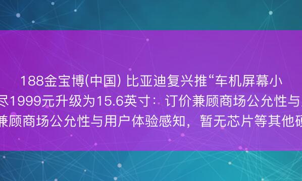 188金宝博(中国) 比亚迪复兴推“车机屏幕小换大”劳动，车主可耗尽1999元升级为15.6英寸：订价兼顾商场公允性与用户体验感知，暂无芯片等其他硬件升级策划