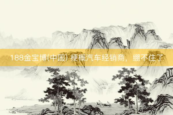 188金宝博(中国) 梗概汽车经销商，绷不住了