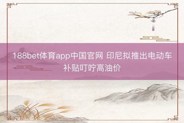 188bet体育app中国官网 印尼拟推出电动车补贴叮咛高油价
