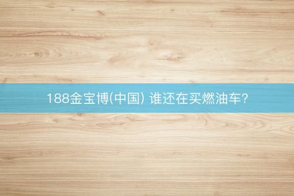188金宝博(中国) 谁还在买燃油车?