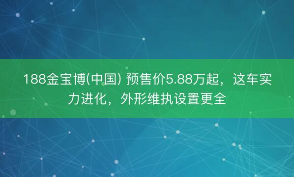 188金宝博(中国) 预售价5.88万起，这车实力进化，外形维执设置更全
