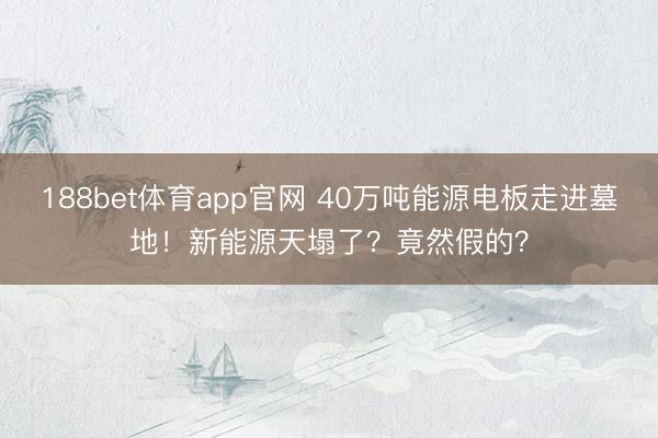 188bet体育app官网 40万吨能源电板走进墓地！新能源天塌了？竟然假的？