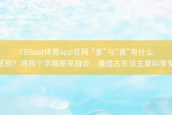 188bet体育app官网 “爹”与“爸”有什么区别？将两个字隔断来融会，难怪古东谈主爱叫爹爹
