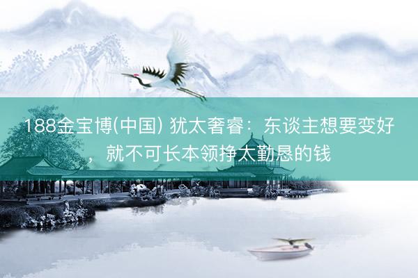 188金宝博(中国) 犹太奢睿：东谈主想要变好，就不可长本领挣太勤恳的钱