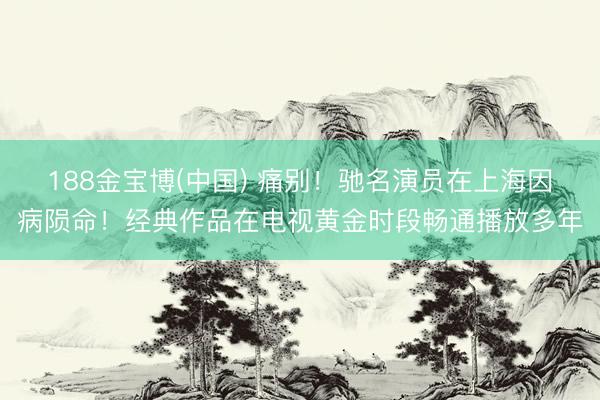 188金宝博(中国) 痛别！驰名演员在上海因病陨命！经典作品在电视黄金时段畅通播放多年