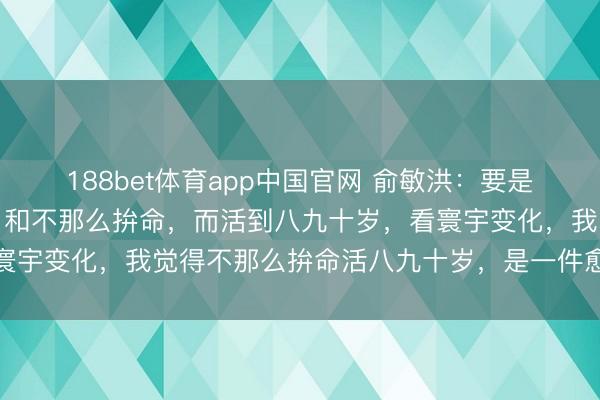 188bet体育app中国官网 俞敏洪：要是拼了命，英年早逝的话，和不那么拚命，而活到八九十岁，看寰宇变化，我觉得不那么拚命活八九十岁，是一件愈加合算的事