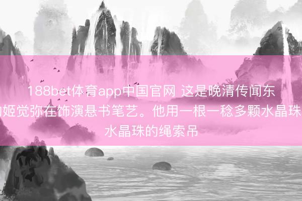188bet体育app中国官网 这是晚清传闻东说念主物姬觉弥在饰演悬书笔艺。他用一根一稔多颗水晶珠的绳索吊