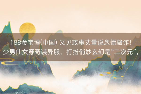 188金宝博(中国) 又见政事丈量说念德敲诈！少男仙女穿奇装异服，打扮俏妙玄幻是“二次元”，