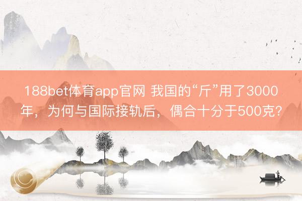 188bet体育app官网 我国的“斤”用了3000年，为何与国际接轨后，偶合十分于500克？
