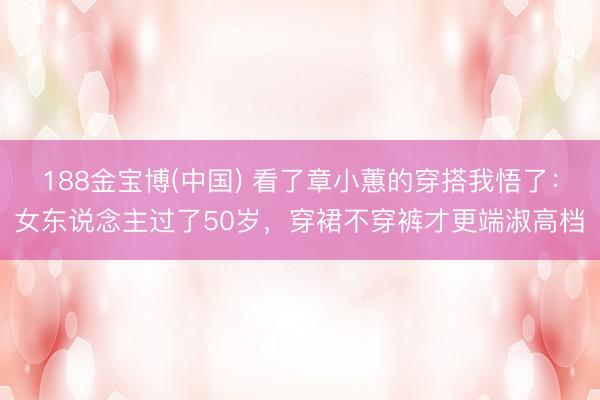 188金宝博(中国) 看了章小蕙的穿搭我悟了：女东说念主过了50岁，穿裙不穿裤才更端淑高档