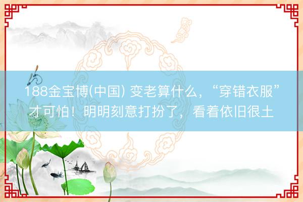 188金宝博(中国) 变老算什么，“穿错衣服”才可怕！明明刻意打扮了，看着依旧很土