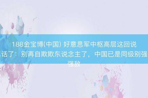 188金宝博(中国) 好意思军中枢高层这回说真话了：别再自欺欺东说念主了，中国已是同级别强敌