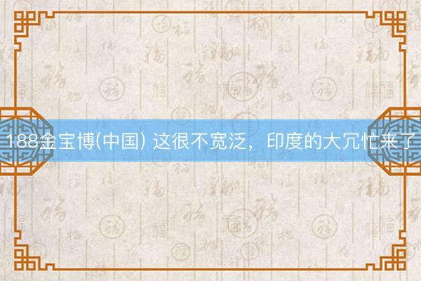 188金宝博(中国) 这很不宽泛，印度的大冗忙来了