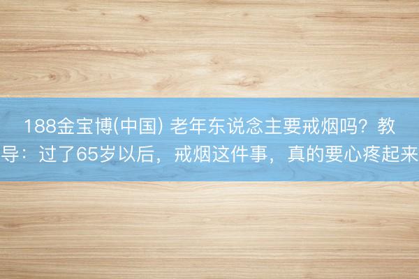 188金宝博(中国) 老年东说念主要戒烟吗？教导：过了65岁以后，戒烟这件事，真的要心疼起来