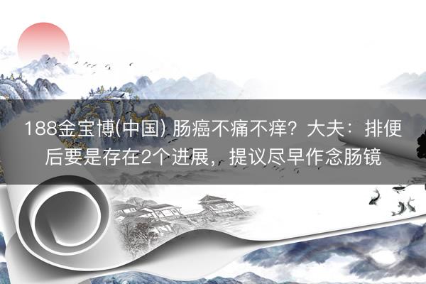 188金宝博(中国) 肠癌不痛不痒？大夫：排便后要是存在2个进展，提议尽早作念肠镜