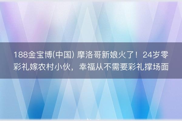188金宝博(中国) 摩洛哥新娘火了！24岁零彩礼嫁农村小伙，幸福从不需要彩礼撑场面