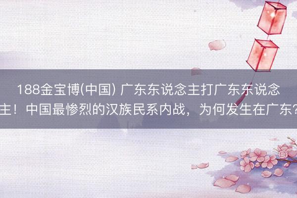188金宝博(中国) 广东东说念主打广东东说念主！中国最惨烈的汉族民系内战，为何发生在广东？