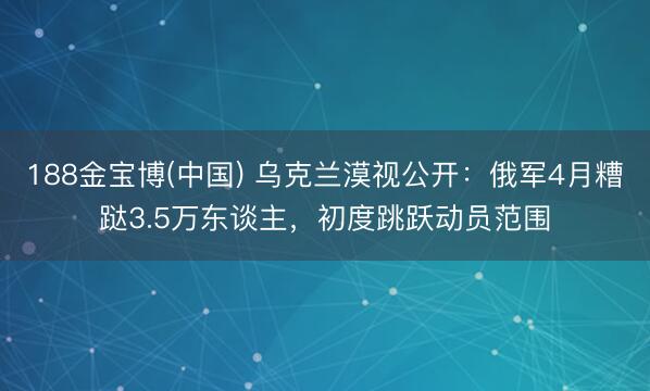 188金宝博(中国) 乌克兰漠视公开：俄军4月糟跶3.5万东谈主，初度跳跃动员范围