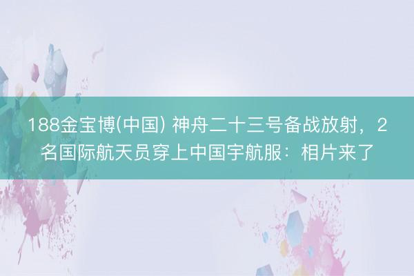 188金宝博(中国) 神舟二十三号备战放射，2名国际航天员穿上中国宇航服：相片来了