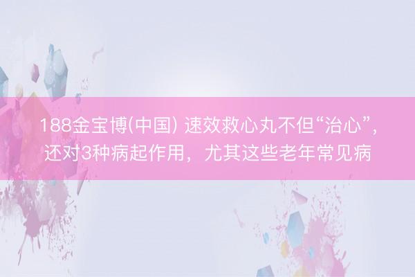 188金宝博(中国) 速效救心丸不但“治心”，还对3种病起作用，尤其这些老年常见病