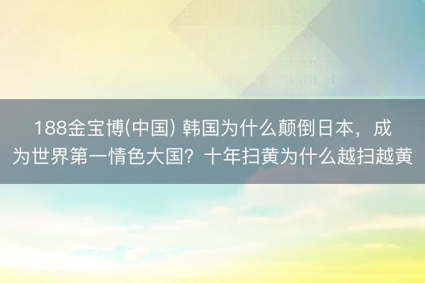188金宝博(中国) 韩国为什么颠倒日本,成为世界第一情色大国?十年扫黄为什么越扫越黄