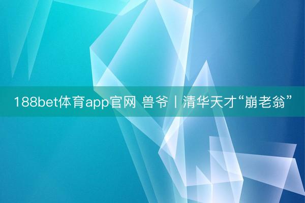 188bet体育app官网 兽爷丨清华天才“崩老翁”