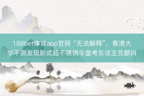 188bet体育app官网 “无法解释”，香港大学不测发现新式超不锈钢令盘考东谈主员颤抖