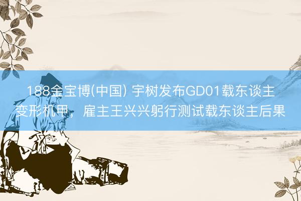 188金宝博(中国) 宇树发布GD01载东谈主变形机甲，雇主王兴兴躬行测试载东谈主后果