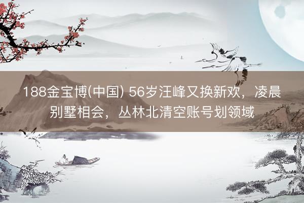 188金宝博(中国) 56岁汪峰又换新欢，凌晨别墅相会，丛林北清空账号划领域