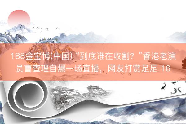 188金宝博(中国) “到底谁在收割？”香港老演员曹查理自爆一场直播，网友打赏足足 16