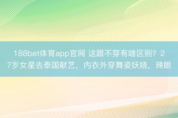 188bet体育app官网 这跟不穿有啥区别？27岁女星去泰国献艺，内衣外穿舞姿妖娆，辣眼