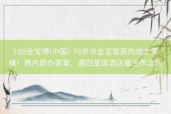 188金宝博(中国) 76岁洪金宝暂居内地太豪横！携内助办家宴，邀四星级酒店雇主作念饭