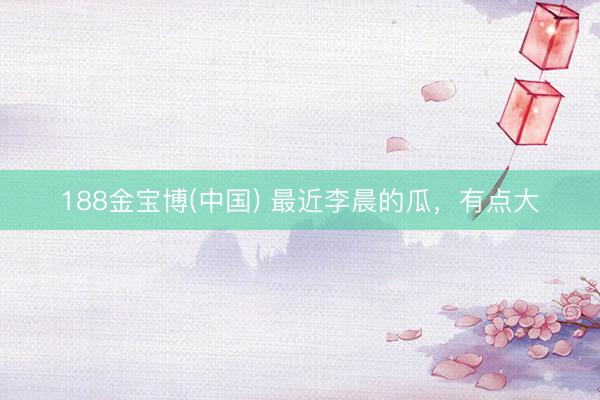 188金宝博(中国) 最近李晨的瓜，有点大