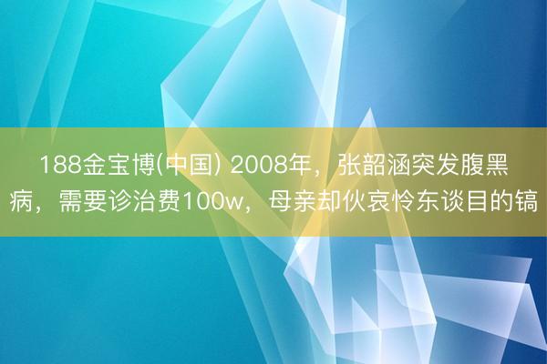 188金宝博(中国) 2008年，张韶涵突发腹黑病，需要诊治费100w，母亲却伙哀怜东谈目的镐