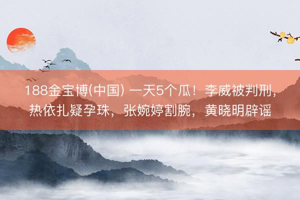 188金宝博(中国) 一天5个瓜!李威被判刑,热依扎疑孕珠,张婉婷割腕,黄晓明辟谣
