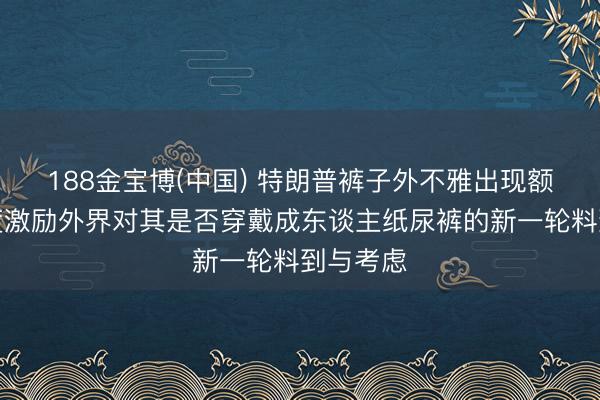 188金宝博(中国) 特朗普裤子外不雅出现额外，再度激励外界对其是否穿戴成东谈主纸尿裤的新一轮料到与考虑