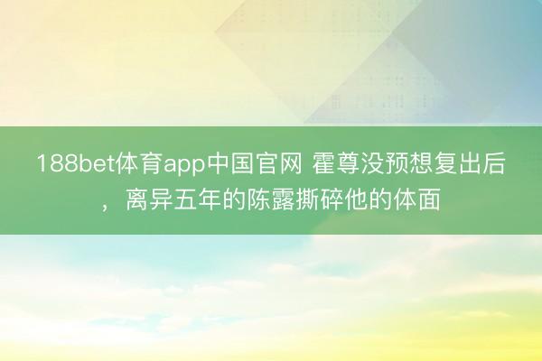 188bet体育app中国官网 霍尊没预想复出后,离异五年的陈露撕碎他的体面