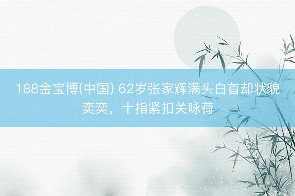 188金宝博(中国) 62岁张家辉满头白首却状貌奕奕，十指紧扣关咏荷