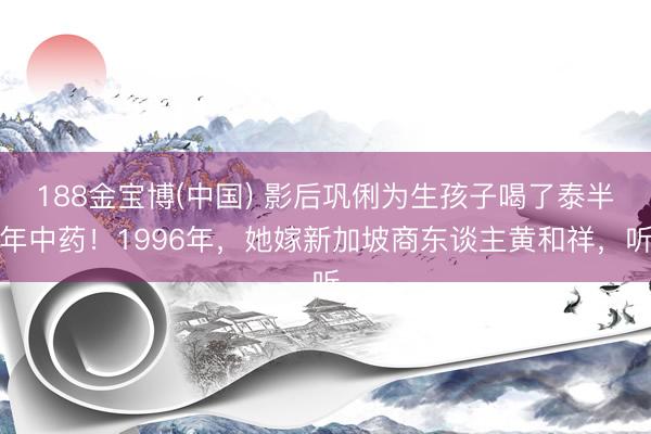 188金宝博(中国) 影后巩俐为生孩子喝了泰半年中药！1996年，她嫁新加坡商东谈主黄和祥，听