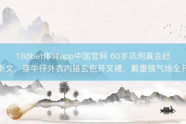 188bet体育app中国官网 60岁巩俐真会赶斯文，穿牛仔外衣内搭玄色开叉裙，戴墨镜气场全开