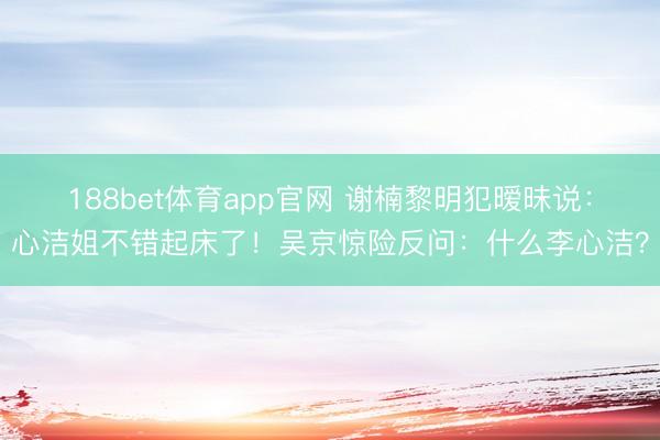 188bet体育app官网 谢楠黎明犯暧昧说：心洁姐不错起床了！吴京惊险反问：什么李心洁？