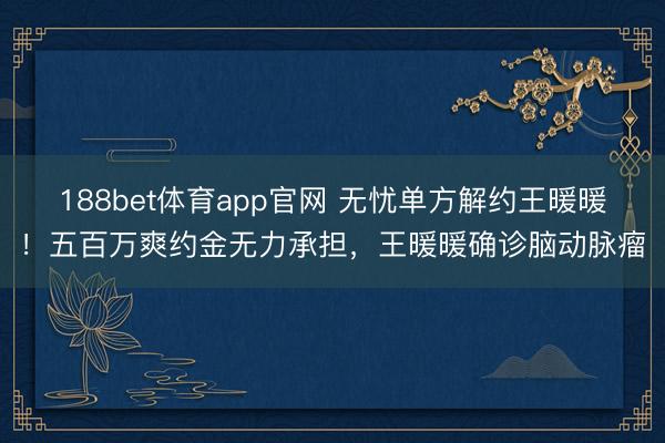 188bet体育app官网 无忧单方解约王暖暖！五百万爽约金无力承担，王暖暖确诊脑动脉瘤