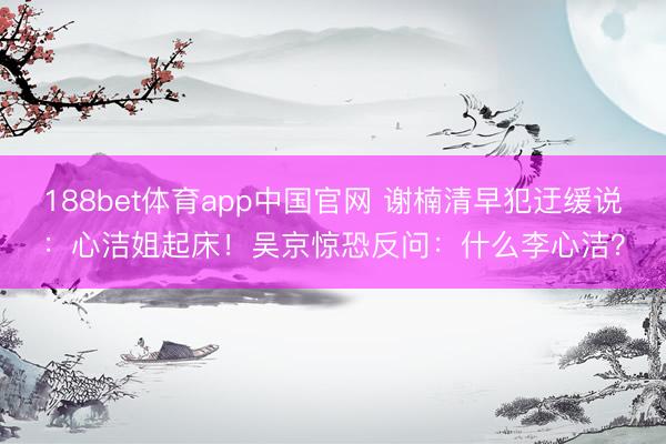 188bet体育app中国官网 谢楠清早犯迂缓说：心洁姐起床！吴京惊恐反问：什么李心洁？