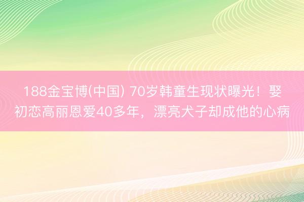 188金宝博(中国) 70岁韩童生现状曝光！娶初恋高丽恩爱40多年，漂亮犬子却成他的心病