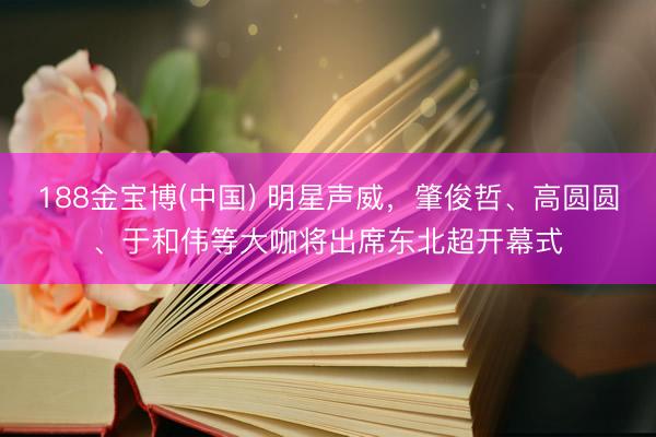 188金宝博(中国) 明星声威，肇俊哲、高圆圆、于和伟等大咖将出席东北超开幕式