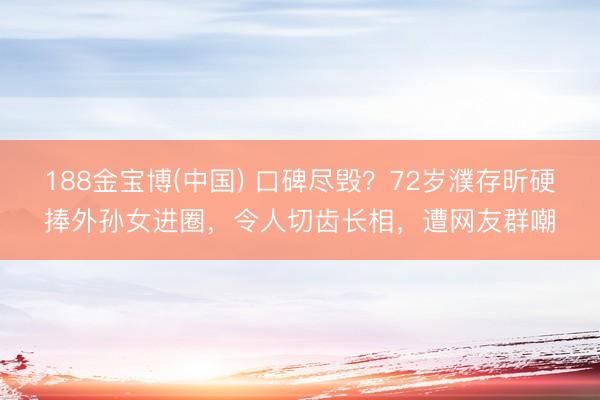 188金宝博(中国) 口碑尽毁？72岁濮存昕硬捧外孙女进圈，令人切齿长相，遭网友群嘲