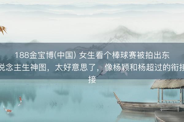 188金宝博(中国) 女生看个棒球赛被拍出东说念主生神图,太好意思了,像杨颖和杨超过的衔接