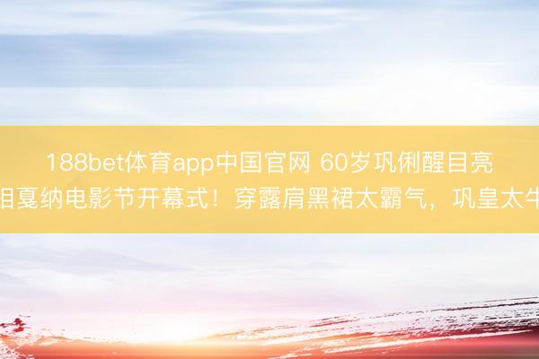 188bet体育app中国官网 60岁巩俐醒目亮相戛纳电影节开幕式!穿露肩黑裙太霸气,巩皇太牛