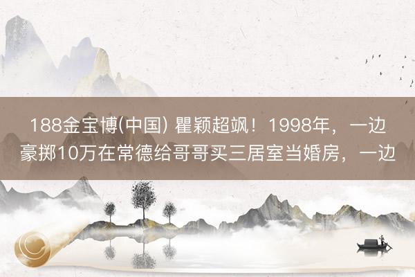 188金宝博(中国) 瞿颖超飒！1998年，一边豪掷10万在常德给哥哥买三居室当婚房，一边